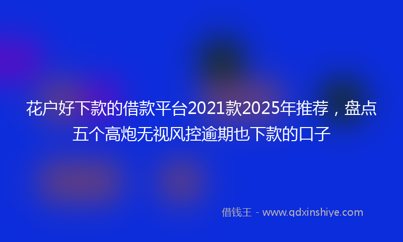 花户好下款的借款平台2021款2025年推荐，盘点五个高炮无视风控逾期也下款的口子