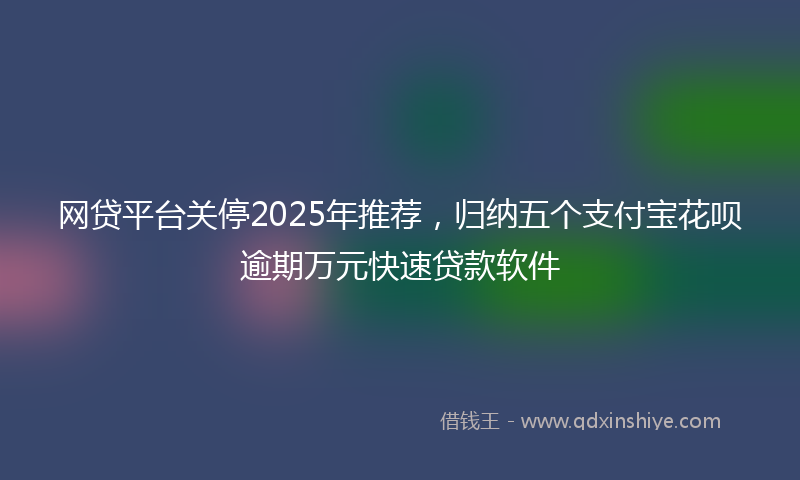 网贷平台关停2025年推荐，归纳五个支付宝花呗逾期万元快速贷款软件
