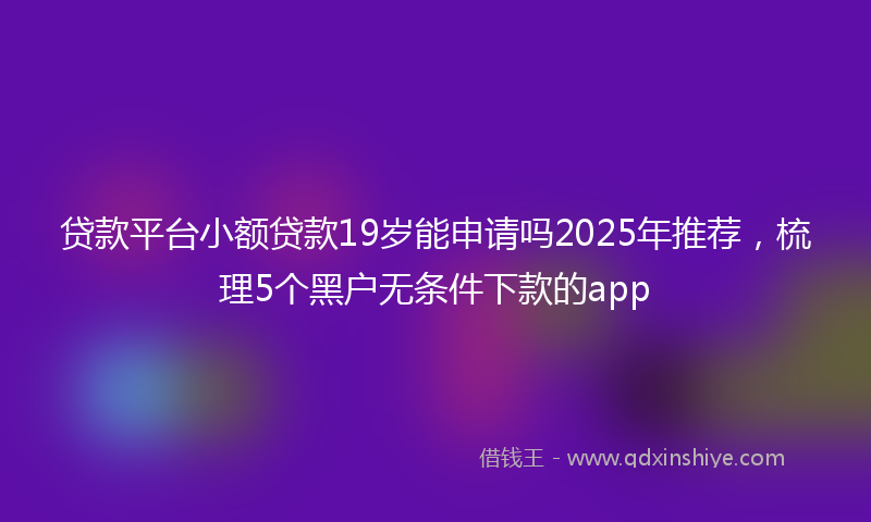 贷款平台小额贷款19岁能申请吗2025年推荐，梳理5个黑户无条件下款的app