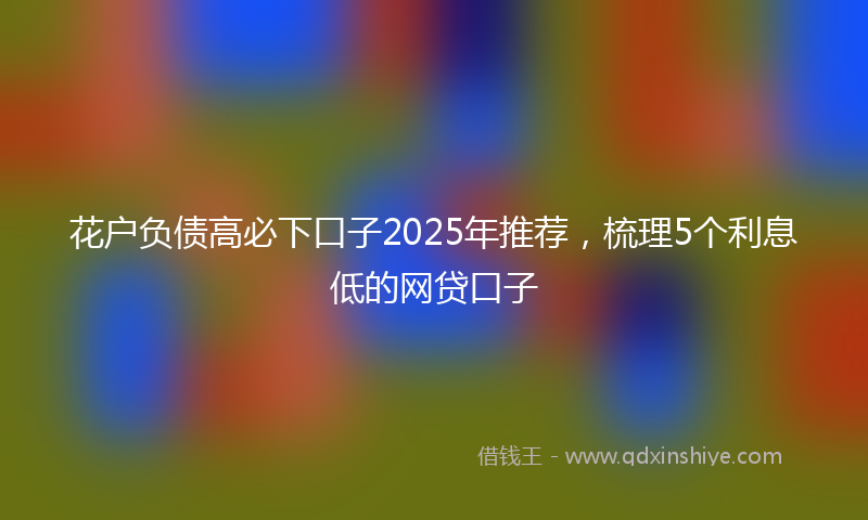 花户负债高必下口子2025年推荐，梳理5个利息低的网贷口子