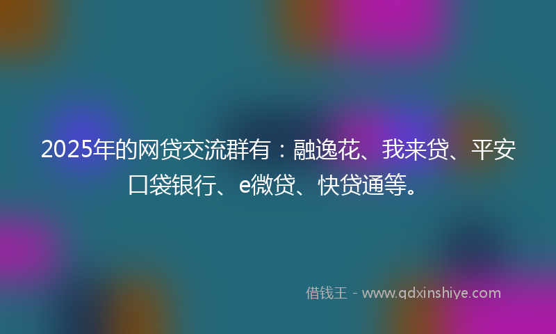 2025年的网贷交流群有：融逸花、我来贷、平安口袋银行、e微贷、快贷通等。