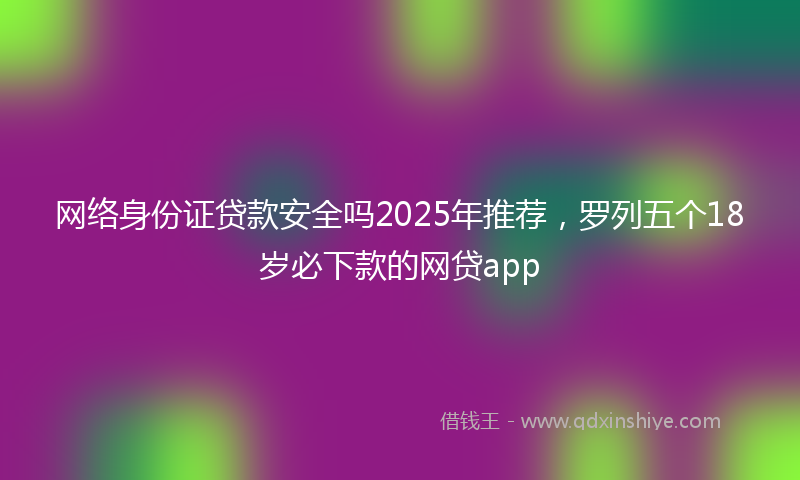 网络身份证贷款安全吗2025年推荐，罗列五个18岁必下款的网贷app