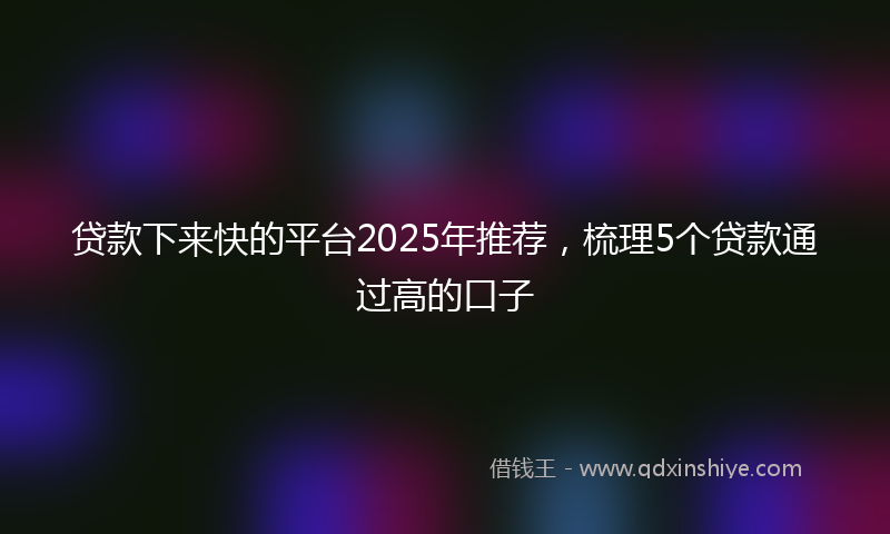 贷款下来快的平台2025年推荐，梳理5个贷款通过高的口子