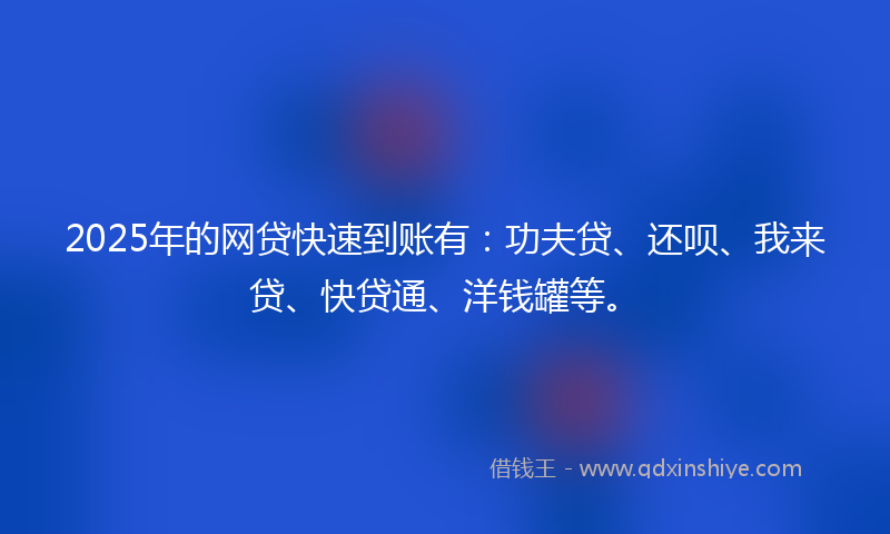 2025年的网贷快速到账有：功夫贷、还呗、我来贷、快贷通、洋钱罐等。