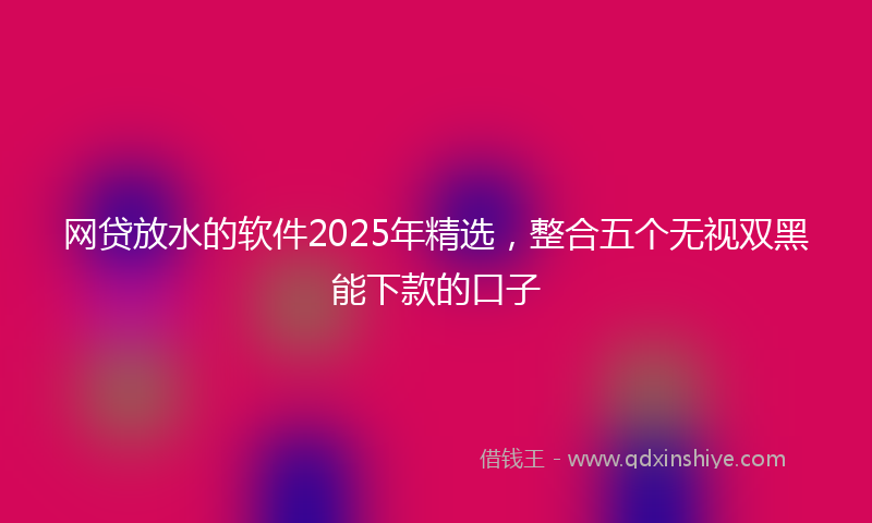 网贷放水的软件2025年精选，整合五个无视双黑能下款的口子