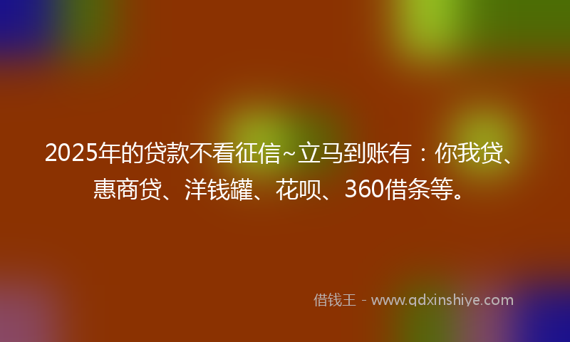 2025年的贷款不看征信~立马到账有：你我贷、惠商贷、洋钱罐、花呗、360借条等。