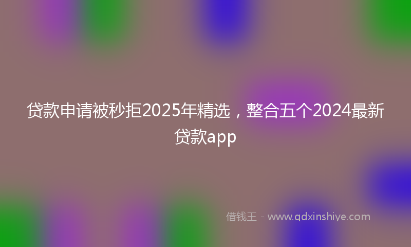 贷款申请被秒拒2025年精选，整合五个2024最新贷款app