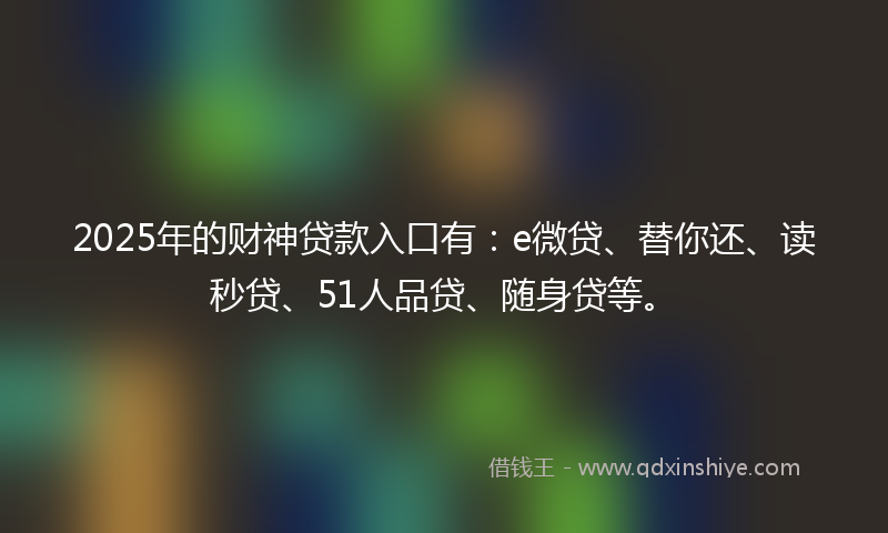 2025年的财神贷款入口有：e微贷、替你还、读秒贷、51人品贷、随身贷等。