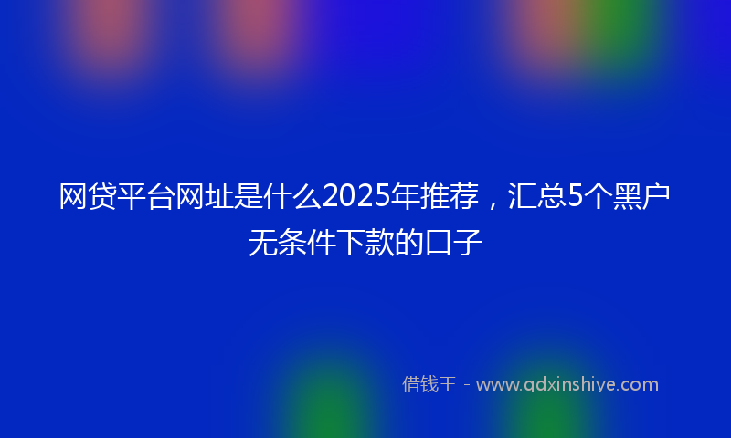 网贷平台网址是什么2025年推荐，汇总5个黑户无条件下款的口子
