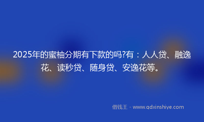 2025年的蜜柚分期有下款的吗?有：人人贷、融逸花、读秒贷、随身贷、安逸花等。