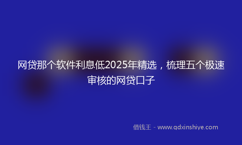 网贷那个软件利息低2025年精选，梳理五个极速审核的网贷口子