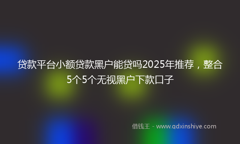 贷款平台小额贷款黑户能贷吗2025年推荐，整合5个5个无视黑户下款口子