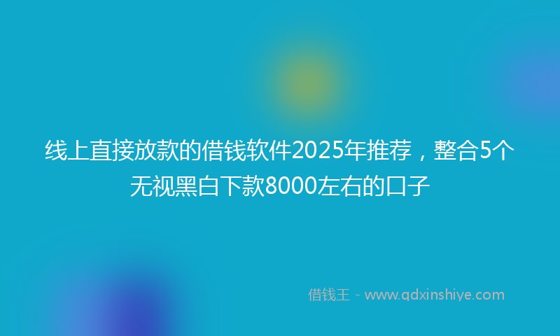 线上直接放款的借钱软件2025年推荐，整合5个无视黑白下款8000左右的口子