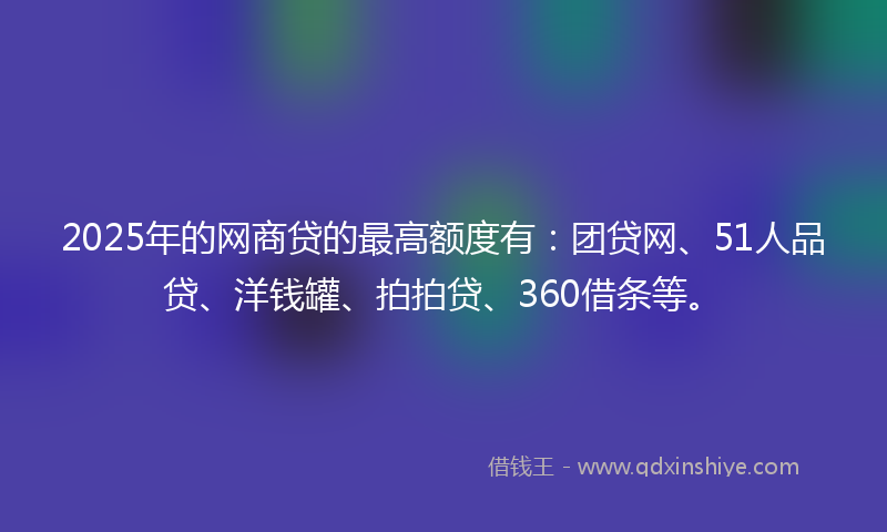 2025年的网商贷的最高额度有：团贷网、51人品贷、洋钱罐、拍拍贷、360借条等。