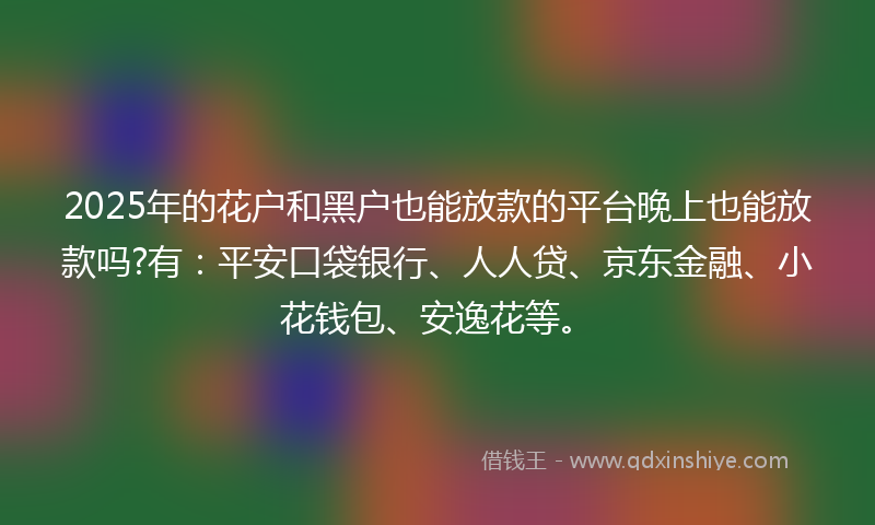 2025年的花户和黑户也能放款的平台晚上也能放款吗?有：平安口袋银行、人人贷、京东金融、小花钱包、安逸花等。