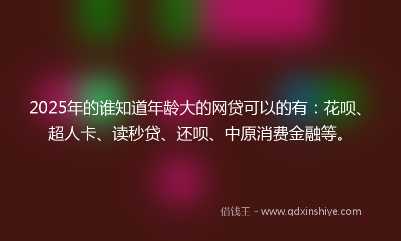 2025年的谁知道年龄大的网贷可以的有：花呗、超人卡、读秒贷、还呗、中原消费金融等。