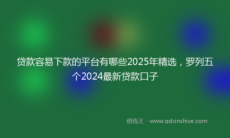 贷款容易下款的平台有哪些2025年精选，罗列五个2024最新贷款口子