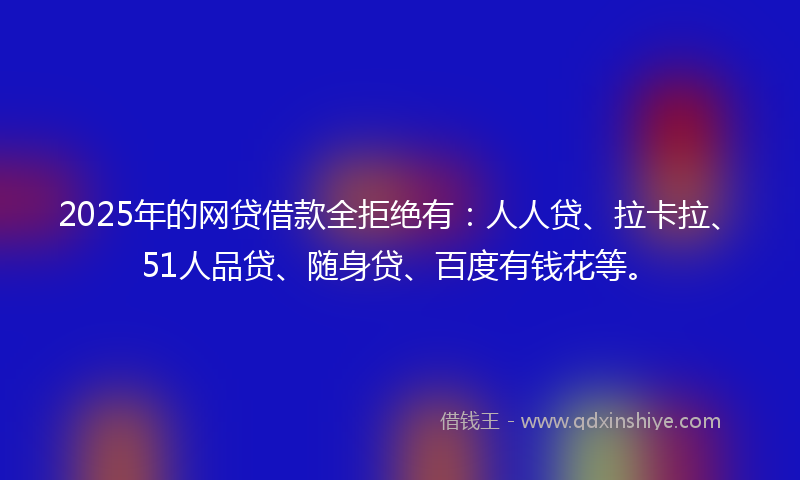 2025年的网贷借款全拒绝有：人人贷、拉卡拉、51人品贷、随身贷、百度有钱花等。