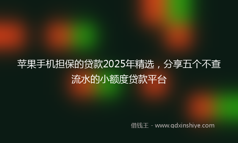 苹果手机担保的贷款2025年精选，分享五个不查流水的小额度贷款平台