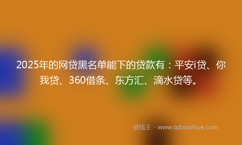 2025年的网贷黑名单能下的贷款有：平安i贷、你我贷、360借条、东方汇、滴水贷等。