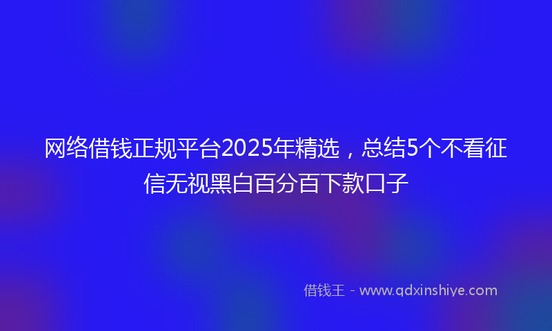 网络借钱正规平台2025年精选，总结5个不看征信无视黑白百分百下款口子