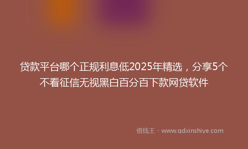 贷款平台哪个正规利息低2025年精选，分享5个不看征信无视黑白百分百下款网贷软件