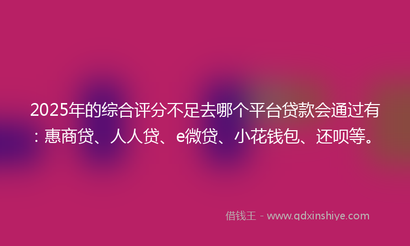 2025年的综合评分不足去哪个平台贷款会通过有：惠商贷、人人贷、e微贷、小花钱包、还呗等。