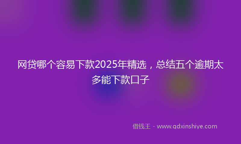 网贷哪个容易下款2025年精选，总结五个逾期太多能下款口子
