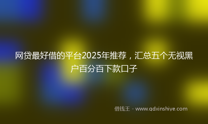 网贷最好借的平台2025年推荐，汇总五个无视黑户百分百下款口子