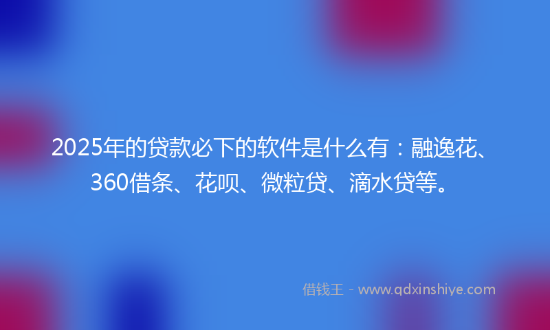2025年的贷款必下的软件是什么有：融逸花、360借条、花呗、微粒贷、滴水贷等。