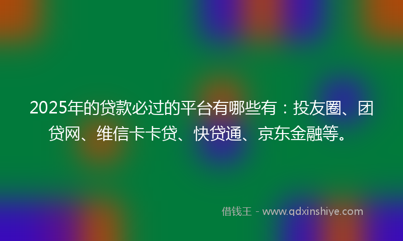 2025年的贷款必过的平台有哪些有：投友圈、团贷网、维信卡卡贷、快贷通、京东金融等。