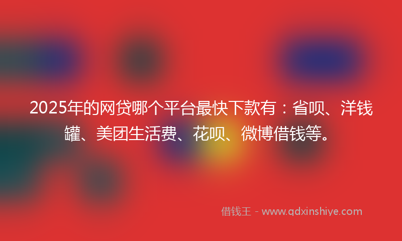 2025年的网贷哪个平台最快下款有：省呗、洋钱罐、美团生活费、花呗、微博借钱等。