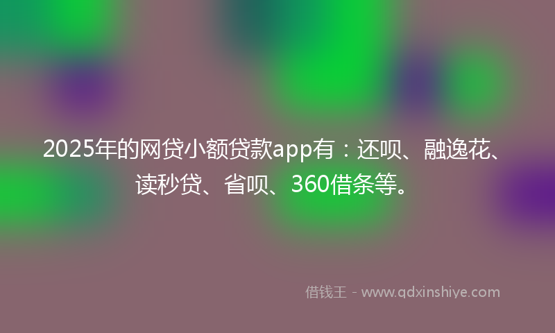 2025年的网贷小额贷款app有：还呗、融逸花、读秒贷、省呗、360借条等。