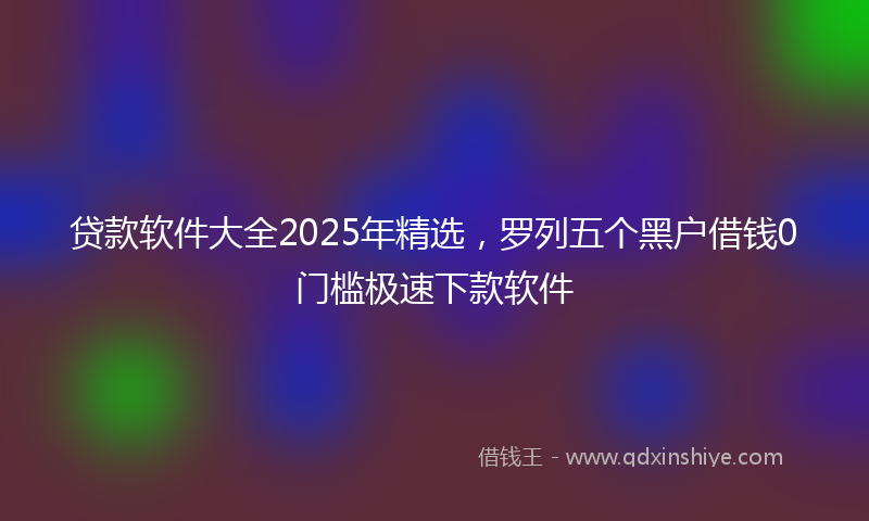 贷款软件大全2025年精选，罗列五个黑户借钱0门槛极速下款软件