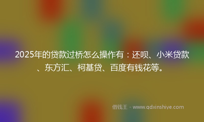 2025年的贷款过桥怎么操作有：还呗、小米贷款、东方汇、柯基贷、百度有钱花等。