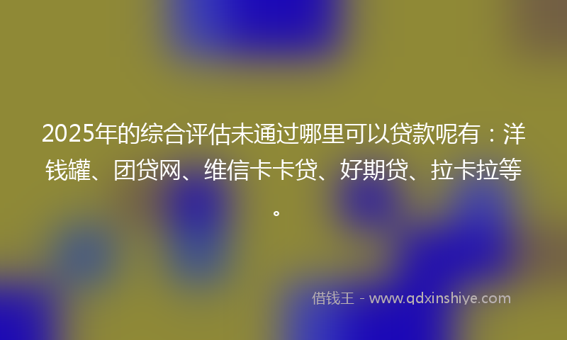 2025年的综合评估未通过哪里可以贷款呢有：洋钱罐、团贷网、维信卡卡贷、好期贷、拉卡拉等。