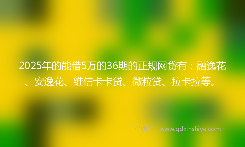 2025年的能借5万的36期的正规网贷有：融逸花、安逸花、维信卡卡贷、微粒贷、拉卡拉等。