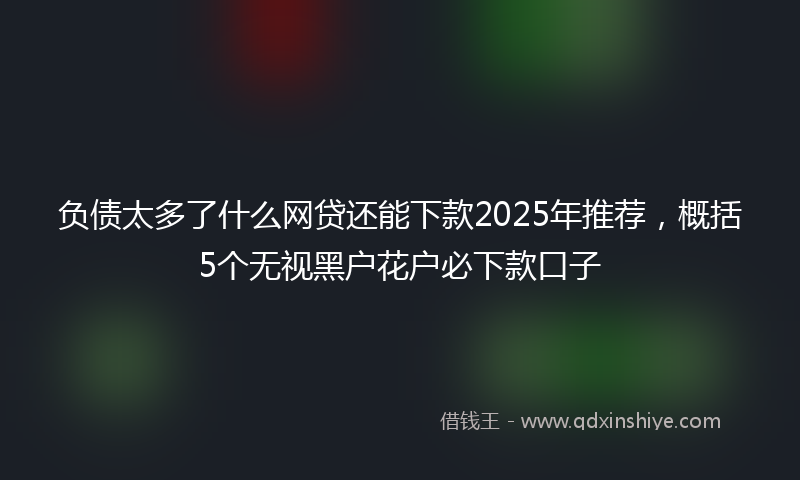 负债太多了什么网贷还能下款2025年推荐，概括5个无视黑户花户必下款口子