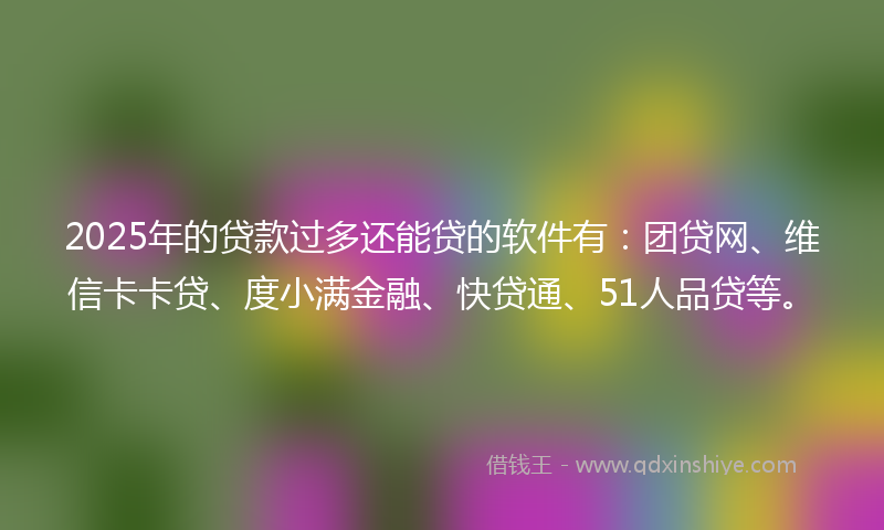 2025年的贷款过多还能贷的软件有：团贷网、维信卡卡贷、度小满金融、快贷通、51人品贷等。