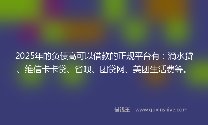 2025年的负债高可以借款的正规平台有：滴水贷、维信卡卡贷、省呗、团贷网、美团生活费等。
