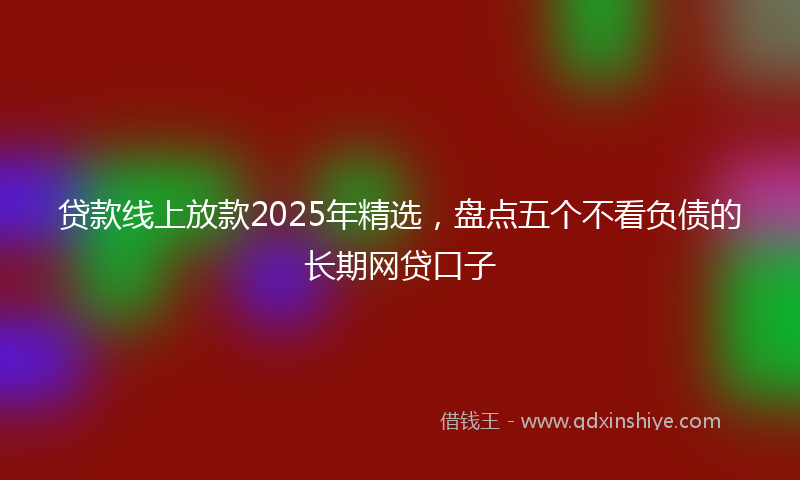 贷款线上放款2025年精选，盘点五个不看负债的长期网贷口子