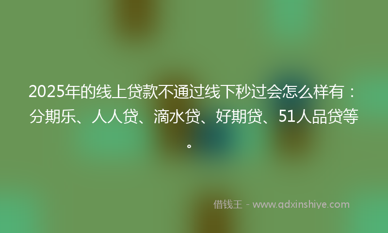 2025年的线上贷款不通过线下秒过会怎么样有：分期乐、人人贷、滴水贷、好期贷、51人品贷等。