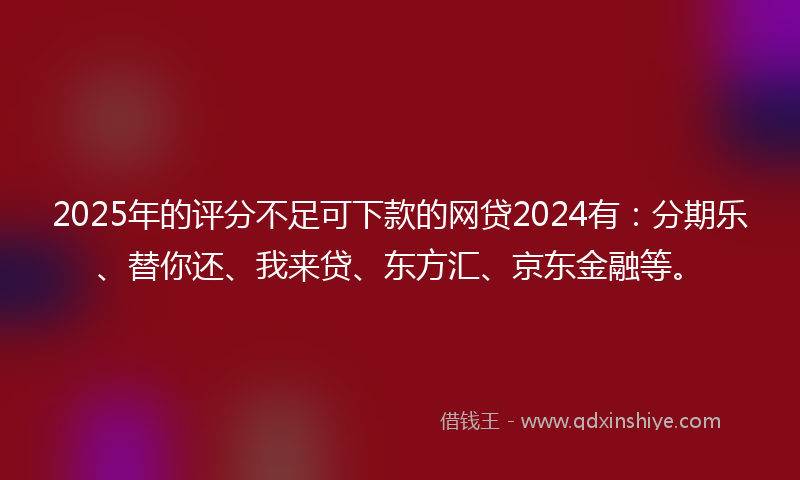 2025年的评分不足可下款的网贷2024有：分期乐、替你还、我来贷、东方汇、京东金融等。