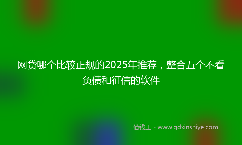 网贷哪个比较正规的2025年推荐，整合五个不看负债和征信的软件