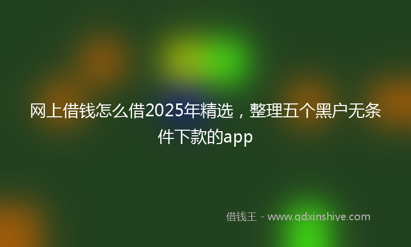 网上借钱怎么借2025年精选，整理五个黑户无条件下款的app