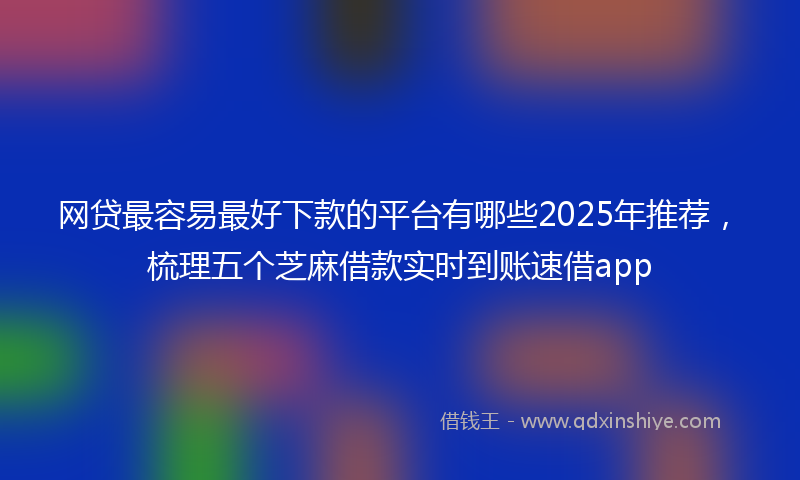 网贷最容易最好下款的平台有哪些2025年推荐，梳理五个芝麻借款实时到账速借app