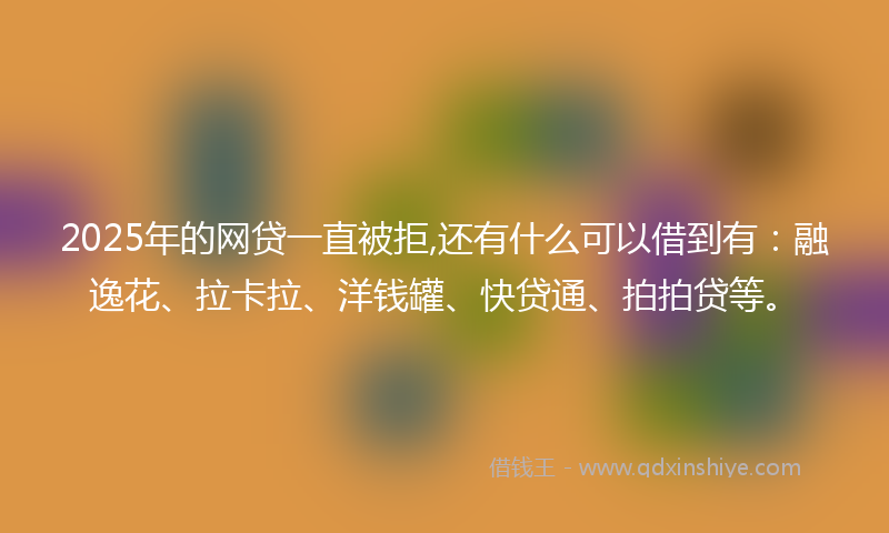 2025年的网贷一直被拒,还有什么可以借到有：融逸花、拉卡拉、洋钱罐、快贷通、拍拍贷等。