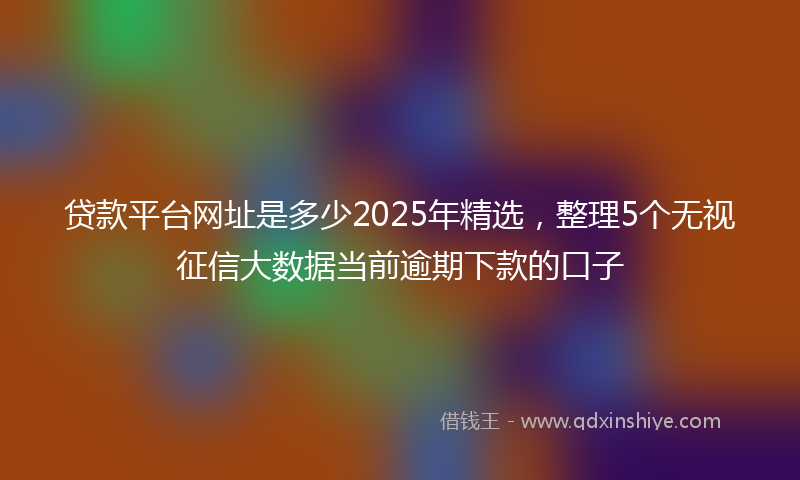 贷款平台网址是多少2025年精选，整理5个无视征信大数据当前逾期下款的口子