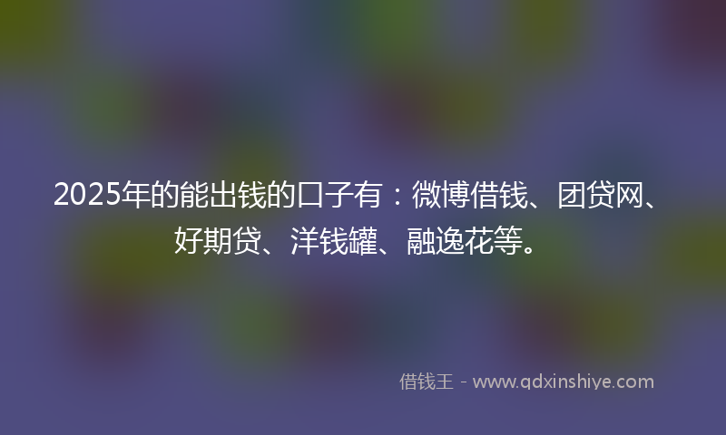 2025年的能出钱的口子有：微博借钱、团贷网、好期贷、洋钱罐、融逸花等。