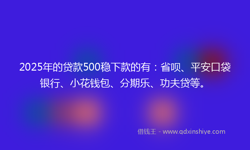2025年的贷款500稳下款的有：省呗、平安口袋银行、小花钱包、分期乐、功夫贷等。